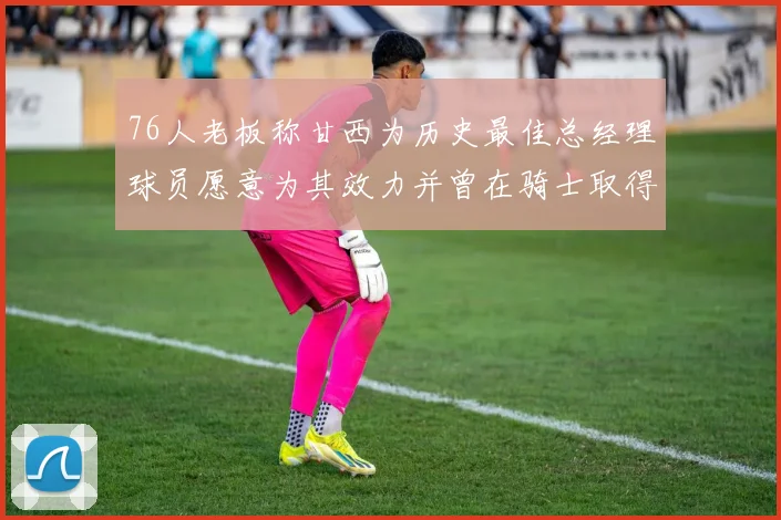 76人老板称甘西为历史最佳总经理球员愿意为其效力并曾在骑士取得成功