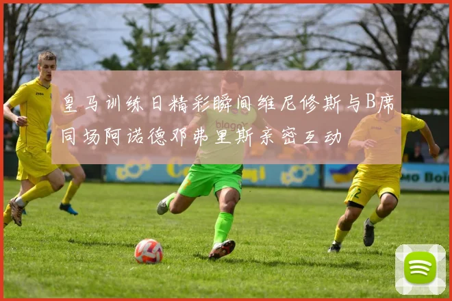 皇马训练日精彩瞬间维尼修斯与B席同场阿诺德邓弗里斯亲密互动