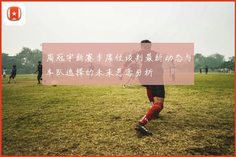 周冠宇新赛季席位谈判最新动态与车队选择的未来悬念分析