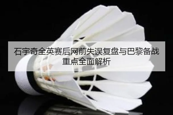 石宇奇全英赛后网前失误复盘与巴黎备战重点全面解析