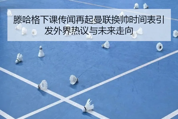 滕哈格下课传闻再起曼联换帅时间表引发外界热议与未来走向