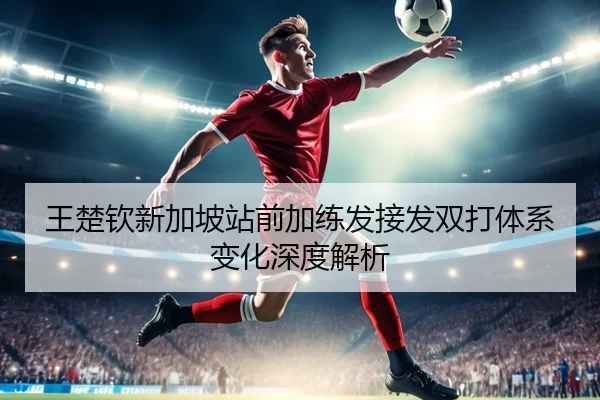 王楚钦新加坡站前加练发接发双打体系变化深度解析