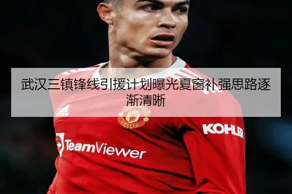 武汉三镇锋线引援计划曝光夏窗补强思路逐渐清晰