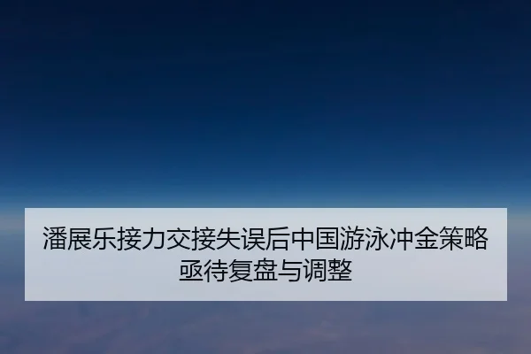 潘展乐接力交接失误后中国游泳冲金策略亟待复盘与调整