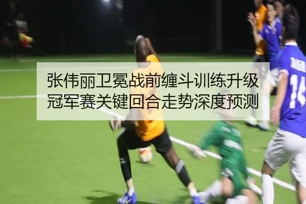 张伟丽卫冕战前缠斗训练升级 冠军赛关键回合走势深度预测