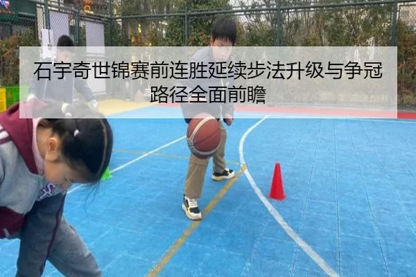 石宇奇世锦赛前连胜延续步法升级与争冠路径全面前瞻